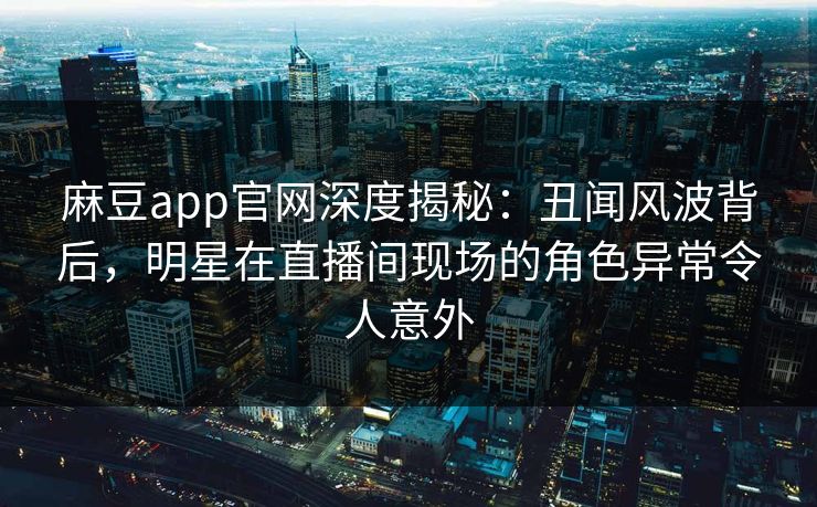 麻豆app官网深度揭秘:丑闻风波背后,明星在直播间现场的角色异常令人意外 麻豆app官网深度揭秘:丑闻风波背后,明星在直播间现场的角色异常令人意外
