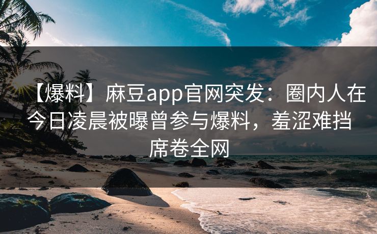 【爆料】麻豆app官网突发：圈内人在今日凌晨被曝曾参与爆料，羞涩难挡席卷全网