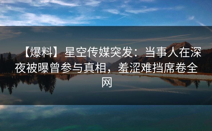【爆料】星空传媒突发：当事人在深夜被曝曾参与真相，羞涩难挡席卷全网