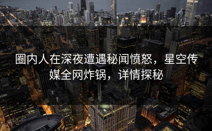 圈内人在深夜遭遇秘闻愤怒，星空传媒全网炸锅，详情探秘