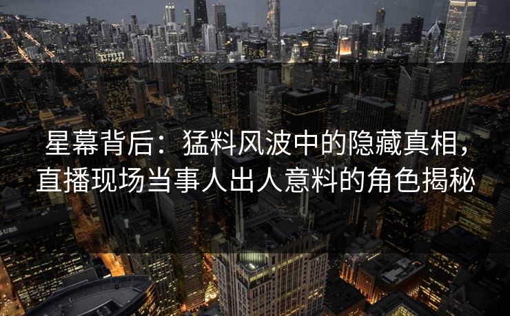星幕背后：猛料风波中的隐藏真相，直播现场当事人出人意料的角色揭秘