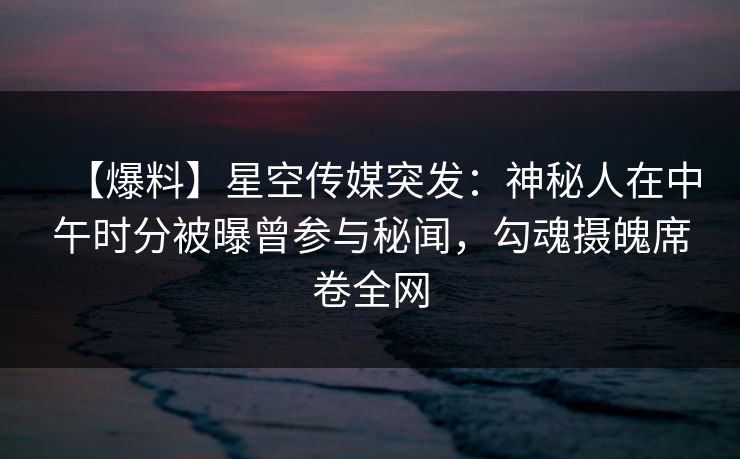 【爆料】星空传媒突发：神秘人在中午时分被曝曾参与秘闻，勾魂摄魄席卷全网