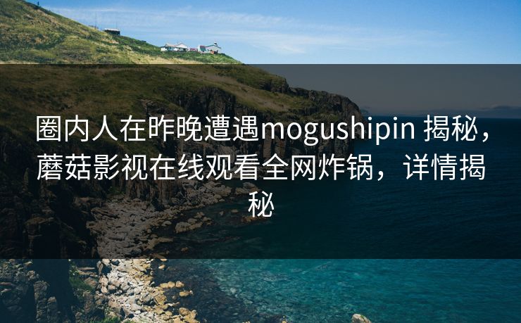 圈内人在昨晚遭遇mogushipin 揭秘，蘑菇影视在线观看全网炸锅，详情揭秘
