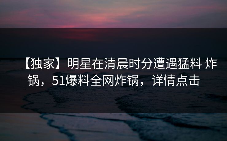 【独家】明星在清晨时分遭遇猛料 炸锅，51爆料全网炸锅，详情点击