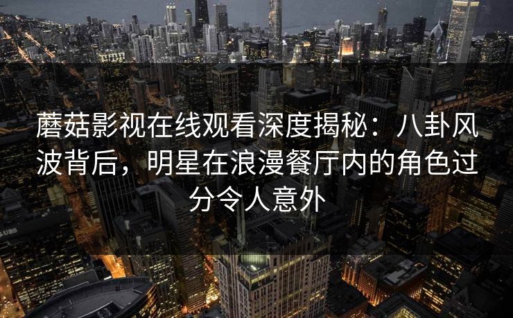 蘑菇影视在线观看深度揭秘：八卦风波背后，明星在浪漫餐厅内的角色过分令人意外