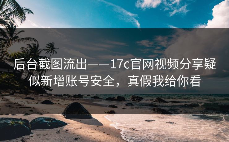 后台截图流出——17c官网视频分享疑似新增账号安全，真假我给你看