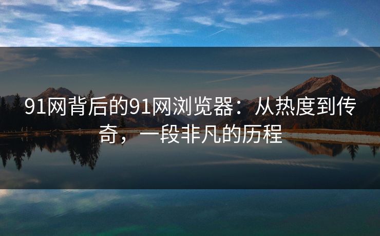91网背后的91网浏览器：从热度到传奇，一段非凡的历程