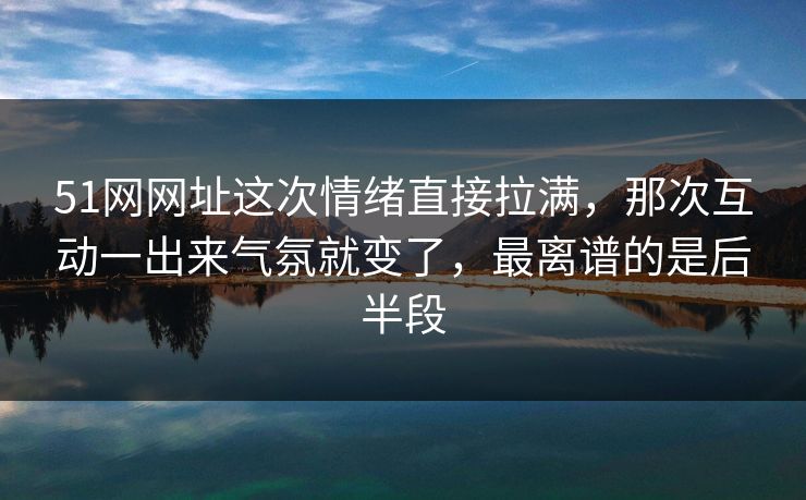 51网网址这次情绪直接拉满，那次互动一出来气氛就变了，最离谱的是后半段