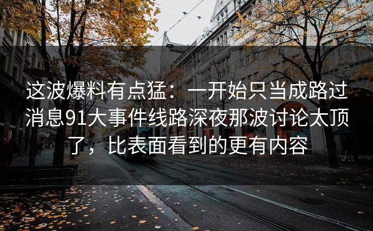 这波爆料有点猛：一开始只当成路过消息91大事件线路深夜那波讨论太顶了，比表面看到的更有内容