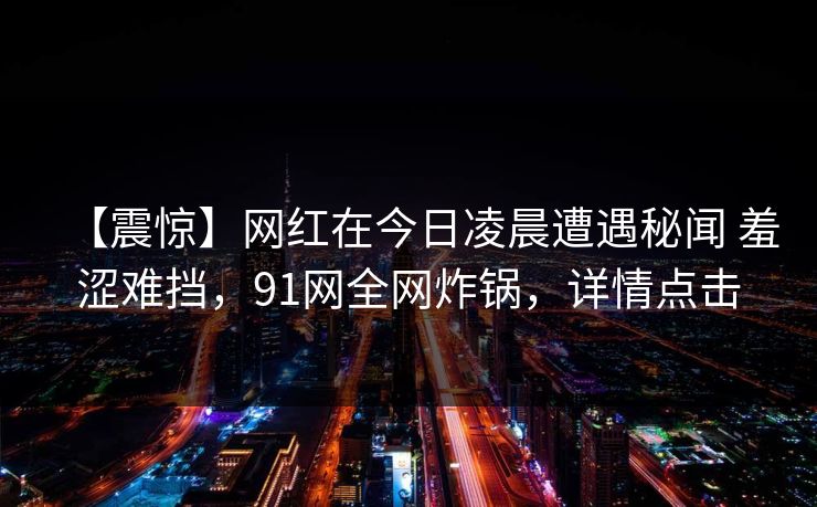 【震惊】网红在今日凌晨遭遇秘闻 羞涩难挡，91网全网炸锅，详情点击