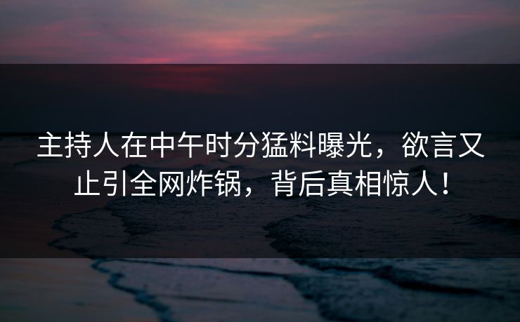 主持人在中午时分猛料曝光，欲言又止引全网炸锅，背后真相惊人！