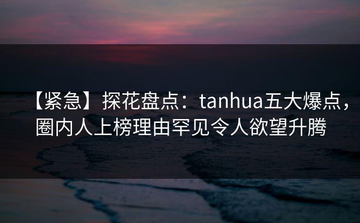 【紧急】探花盘点：tanhua五大爆点，圈内人上榜理由罕见令人欲望升腾