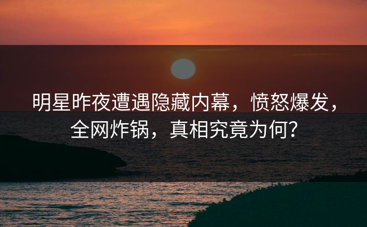 明星昨夜遭遇隐藏内幕，愤怒爆发，全网炸锅，真相究竟为何？
