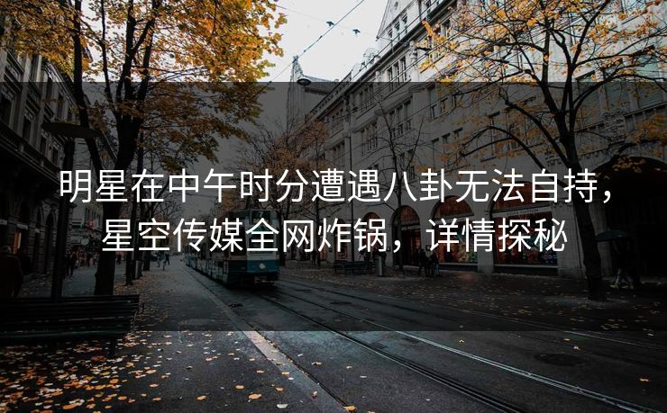 明星在中午时分遭遇八卦无法自持，星空传媒全网炸锅，详情探秘