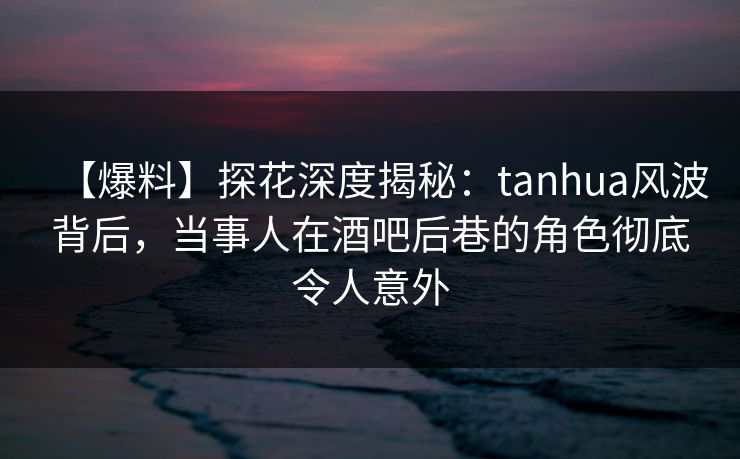 【爆料】探花深度揭秘：tanhua风波背后，当事人在酒吧后巷的角色彻底令人意外