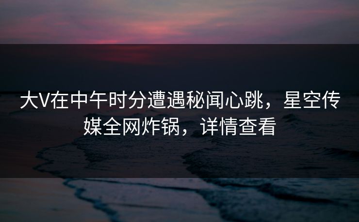 大V在中午时分遭遇秘闻心跳，星空传媒全网炸锅，详情查看