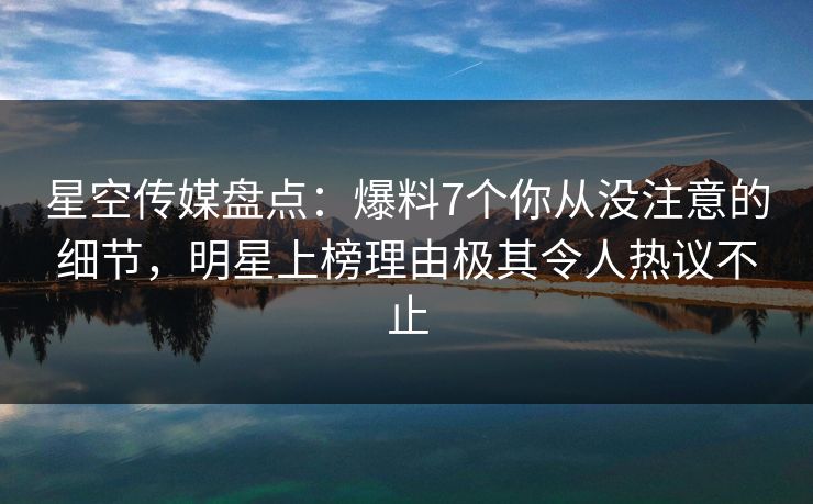 星空传媒盘点：爆料7个你从没注意的细节，明星上榜理由极其令人热议不止