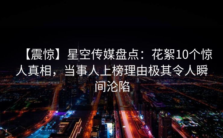 【震惊】星空传媒盘点：花絮10个惊人真相，当事人上榜理由极其令人瞬间沦陷