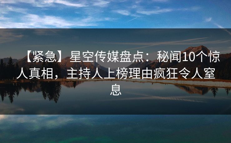 【紧急】星空传媒盘点：秘闻10个惊人真相，主持人上榜理由疯狂令人窒息