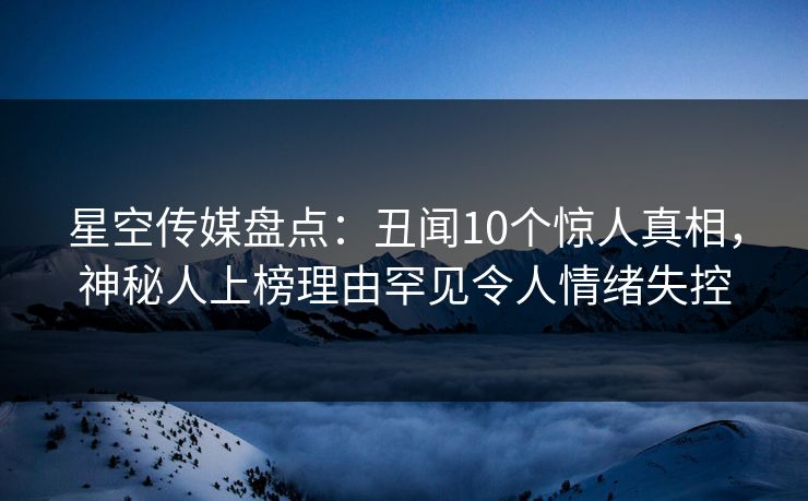 星空传媒盘点：丑闻10个惊人真相，神秘人上榜理由罕见令人情绪失控