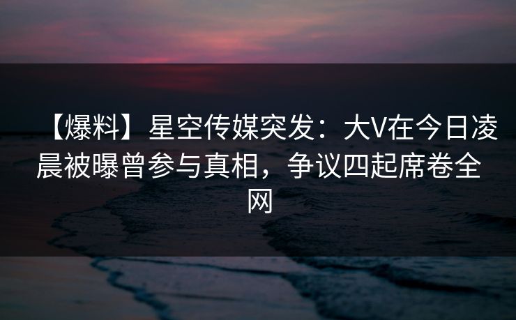 【爆料】星空传媒突发：大V在今日凌晨被曝曾参与真相，争议四起席卷全网