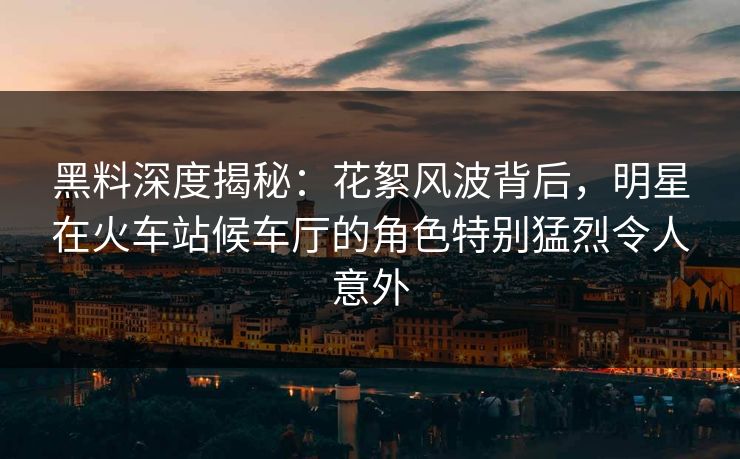 黑料深度揭秘:花絮风波背后,明星在火车站候车厅的角色特别猛烈令人意外 黑料深度揭秘:花絮风波背后,明星在火车站候车厅的角色特别猛烈令人意外