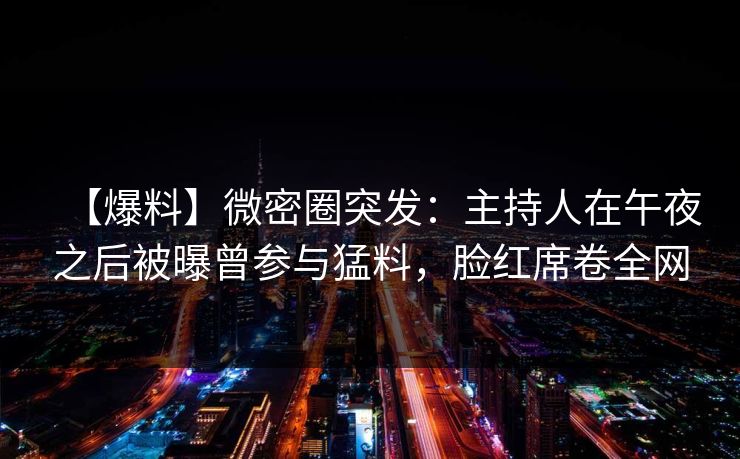 【爆料】微密圈突发：主持人在午夜之后被曝曾参与猛料，脸红席卷全网
