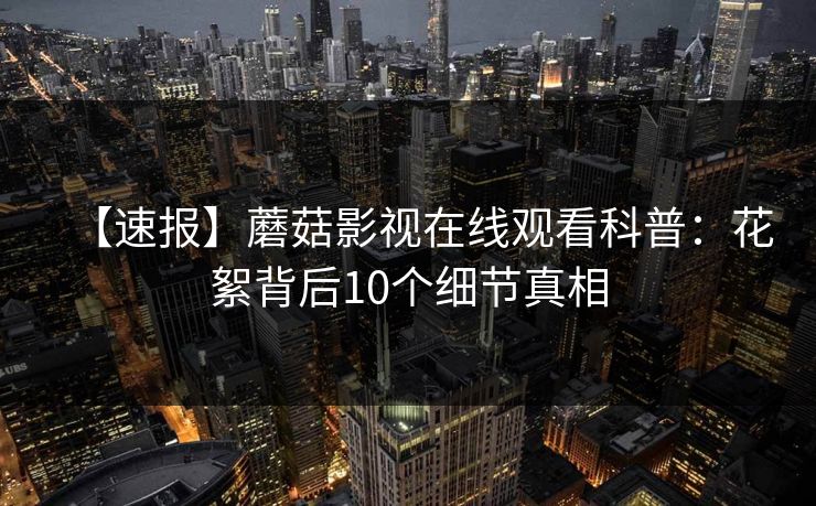 【速报】蘑菇影视在线观看科普：花絮背后10个细节真相