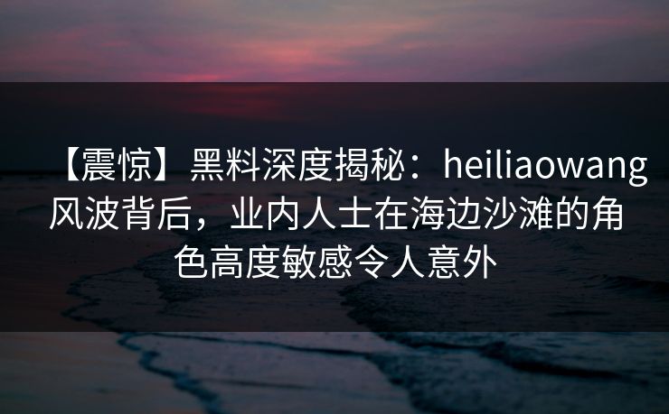 【震惊】黑料深度揭秘：heiliaowang风波背后，业内人士在海边沙滩的角色高度敏感令人意外