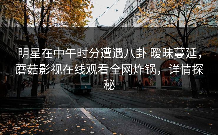 明星在中午时分遭遇八卦 暧昧蔓延，蘑菇影视在线观看全网炸锅，详情探秘