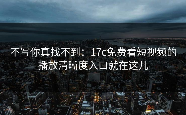 不写你真找不到：17c免费看短视频的播放清晰度入口就在这儿