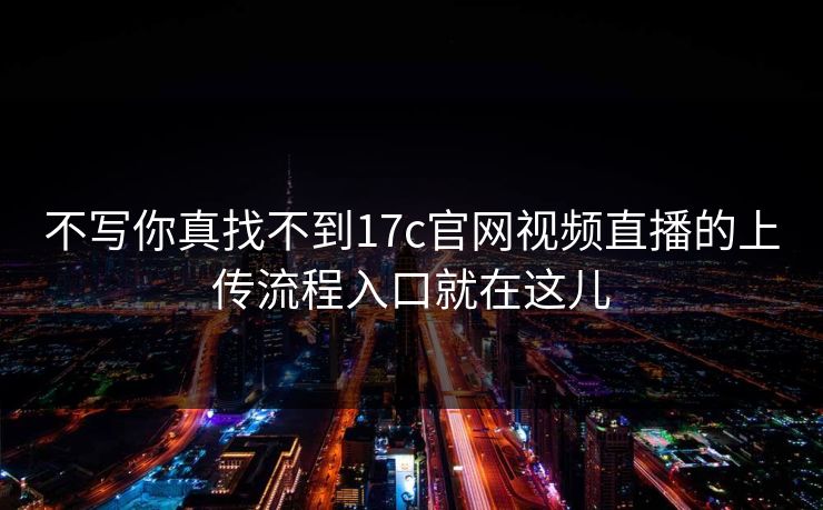 不写你真找不到17c官网视频直播的上传流程入口就在这儿