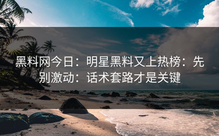 黑料网今日：明星黑料又上热榜：先别激动：话术套路才是关键